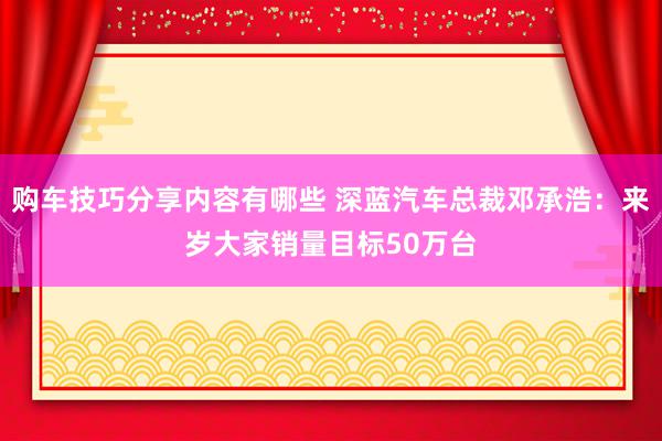 购车技巧分享内容有哪些 深蓝汽车总裁邓承浩：来岁大家销量目标50万台