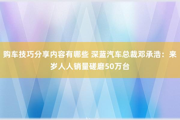 购车技巧分享内容有哪些 深蓝汽车总裁邓承浩：来岁人人销量磋磨50万台