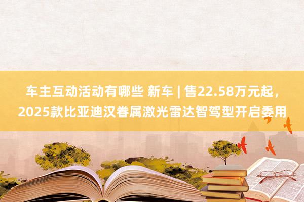 车主互动活动有哪些 新车 | 售22.58万元起，2025款比亚迪汉眷属激光雷达智驾型开启委用