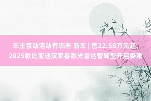 车主互动活动有哪些 新车 | 售22.58万元起，2025款比亚迪汉家眷激光雷达智驾型开启委派