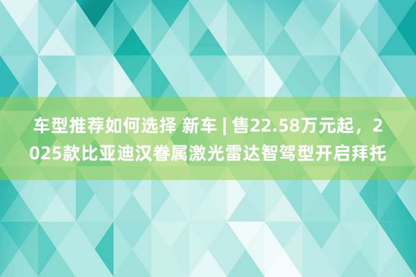 车型推荐如何选择 新车 | 售22.58万元起，2025款比亚迪汉眷属激光雷达智驾型开启拜托