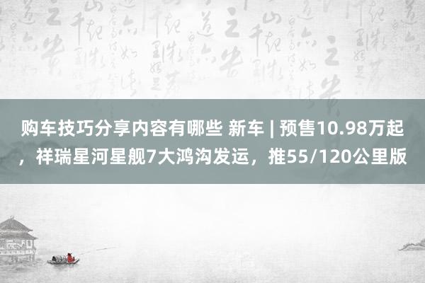 购车技巧分享内容有哪些 新车 | 预售10.98万起，祥瑞星河星舰7大鸿沟发运，推55/120公里版