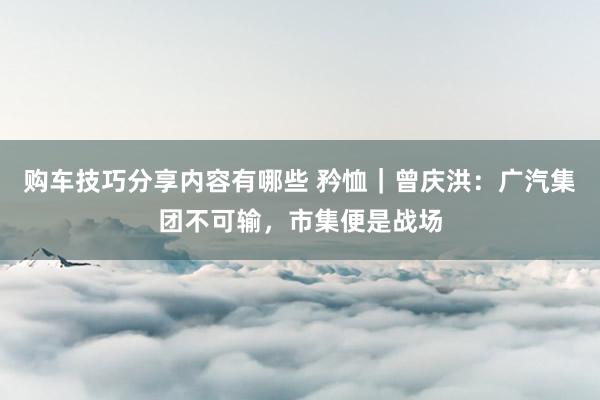 购车技巧分享内容有哪些 矜恤｜曾庆洪：广汽集团不可输，市集便是战场