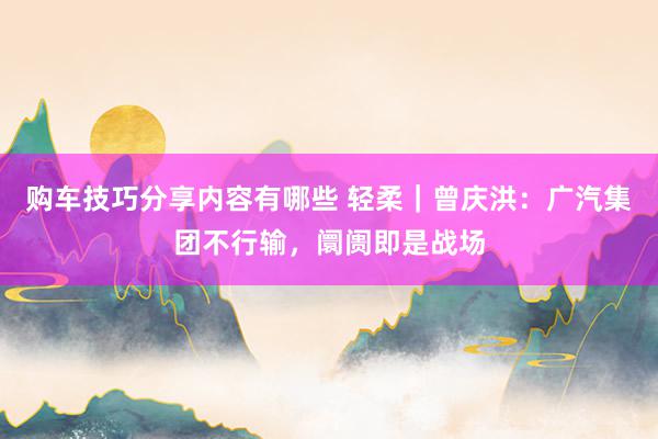 购车技巧分享内容有哪些 轻柔｜曾庆洪：广汽集团不行输，阛阓即是战场