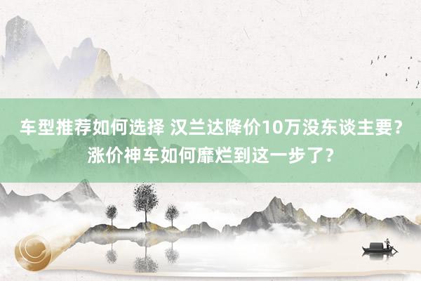 车型推荐如何选择 汉兰达降价10万没东谈主要？涨价神车如何靡烂到这一步了？