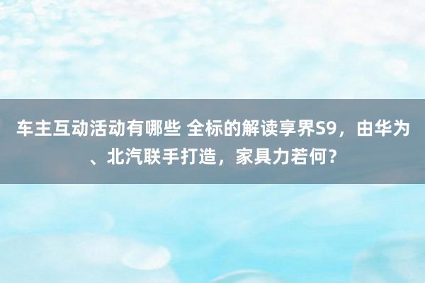 车主互动活动有哪些 全标的解读享界S9，由华为、北汽联手打造，家具力若何？