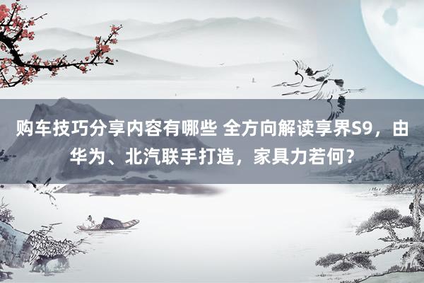 购车技巧分享内容有哪些 全方向解读享界S9，由华为、北汽联手打造，家具力若何？