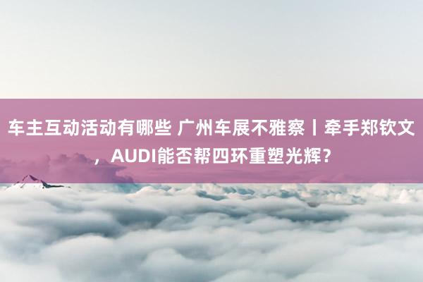 车主互动活动有哪些 广州车展不雅察丨牵手郑钦文，AUDI能否帮四环重塑光辉？