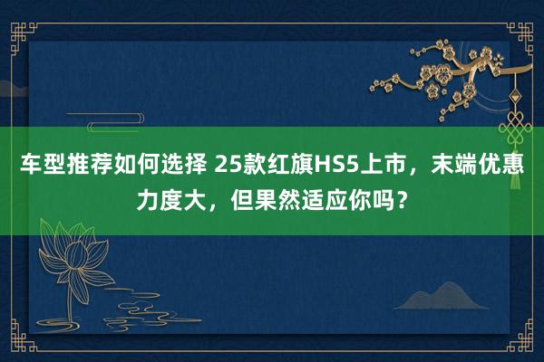 车型推荐如何选择 25款红旗HS5上市，末端优惠力度大，但果然适应你吗？