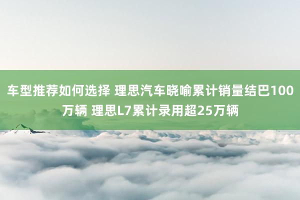 车型推荐如何选择 理思汽车晓喻累计销量结巴100万辆 理思L7累计录用超25万辆