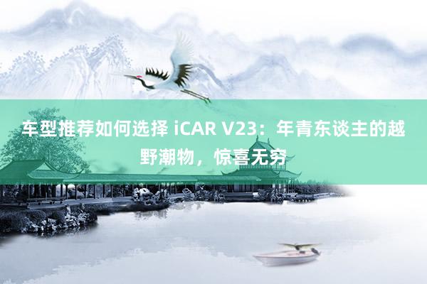 车型推荐如何选择 iCAR V23：年青东谈主的越野潮物，惊喜无穷