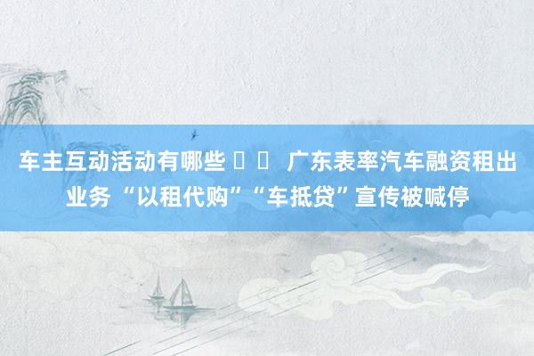 车主互动活动有哪些 		 广东表率汽车融资租出业务 “以租代购”“车抵贷”宣传被喊停