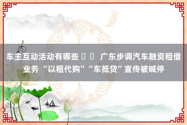 车主互动活动有哪些 		 广东步调汽车融资租借业务 “以租代购”“车抵贷”宣传被喊停