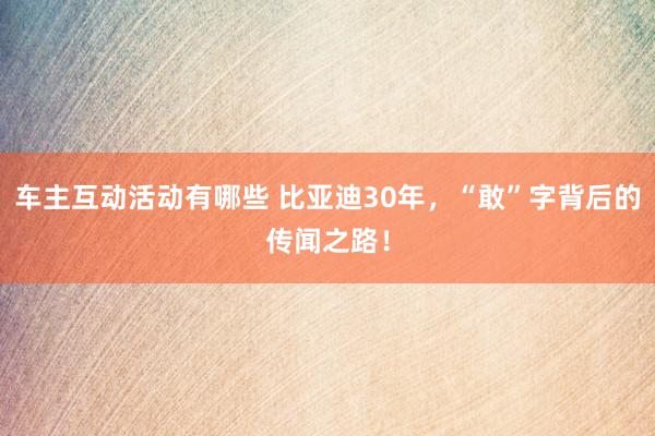 车主互动活动有哪些 比亚迪30年，“敢”字背后的传闻之路！