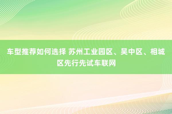 车型推荐如何选择 苏州工业园区、吴中区、相城区先行先试车联网