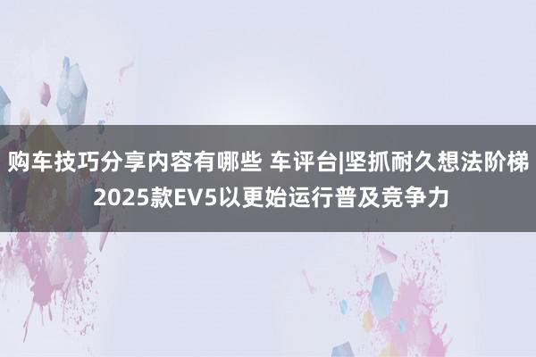 购车技巧分享内容有哪些 车评台|坚抓耐久想法阶梯 2025款EV5以更始运行普及竞争力