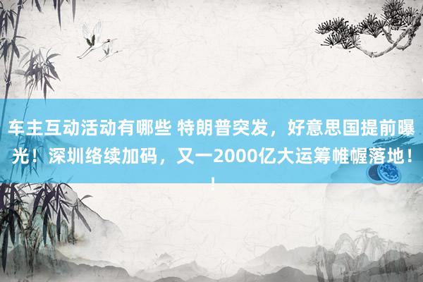 车主互动活动有哪些 特朗普突发，好意思国提前曝光！深圳络续加码，又一2000亿大运筹帷幄落地！