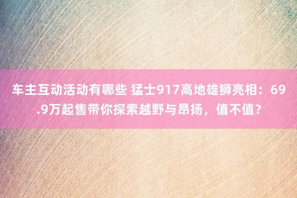 车主互动活动有哪些 猛士917高地雄狮亮相：69.9万起售带你探索越野与昂扬，值不值？