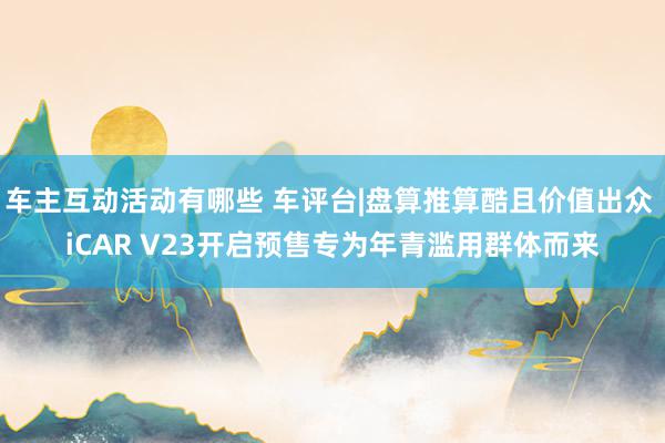 车主互动活动有哪些 车评台|盘算推算酷且价值出众 iCAR V23开启预售专为年青滥用群体而来