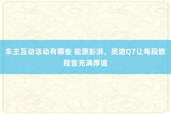 车主互动活动有哪些 能源彭湃，奥迪Q7让每段旅程皆充满厚谊