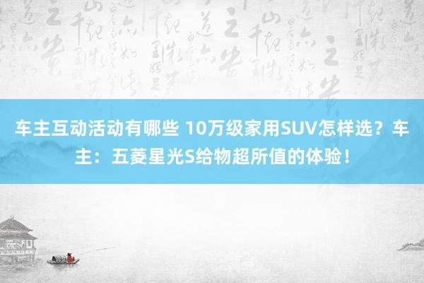 车主互动活动有哪些 10万级家用SUV怎样选？车主：五菱星光S给物超所值的体验！