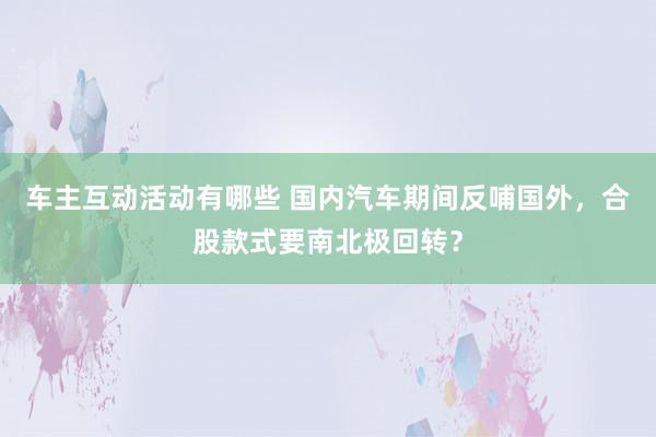 车主互动活动有哪些 国内汽车期间反哺国外，合股款式要南北极回转？