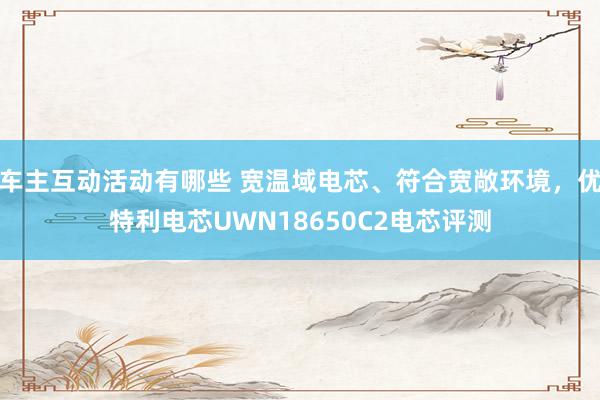 车主互动活动有哪些 宽温域电芯、符合宽敞环境，优特利电芯UWN18650C2电芯评测