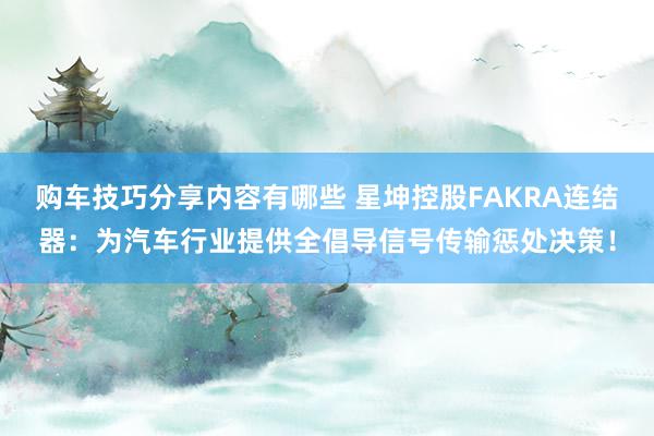 购车技巧分享内容有哪些 星坤控股FAKRA连结器：为汽车行业提供全倡导信号传输惩处决策！