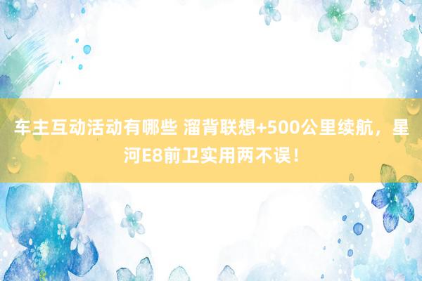 车主互动活动有哪些 溜背联想+500公里续航，星河E8前卫实用两不误！