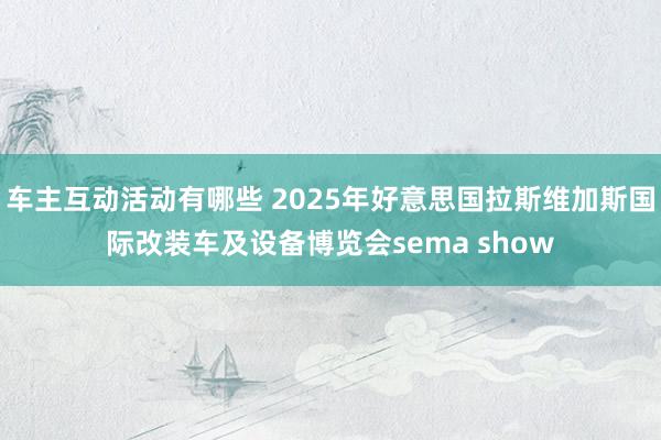 车主互动活动有哪些 2025年好意思国拉斯维加斯国际改装车及设备博览会sema show