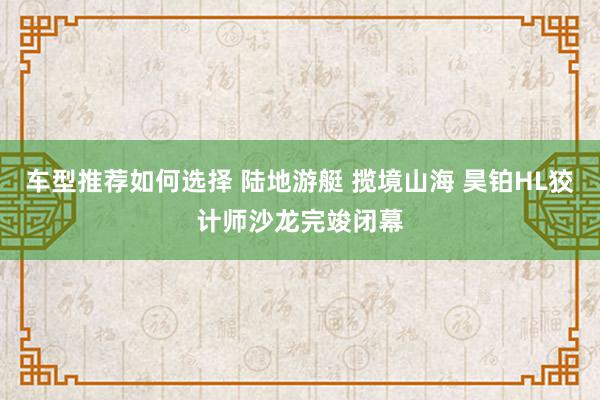 车型推荐如何选择 陆地游艇 揽境山海 昊铂HL狡计师沙龙完竣闭幕