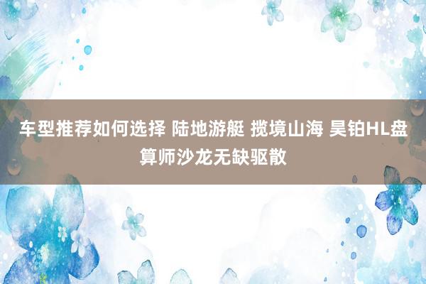 车型推荐如何选择 陆地游艇 揽境山海 昊铂HL盘算师沙龙无缺驱散