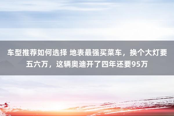 车型推荐如何选择 地表最强买菜车，换个大灯要五六万，这辆奥迪开了四年还要95万