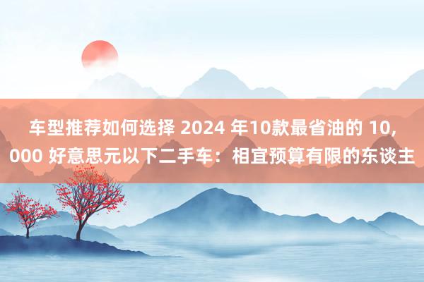 车型推荐如何选择 2024 年10款最省油的 10,000 好意思元以下二手车：相宜预算有限的东谈主