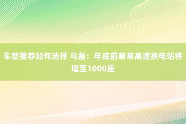 车型推荐如何选择 马磊：年底前蔚来高速换电站将增至1000座