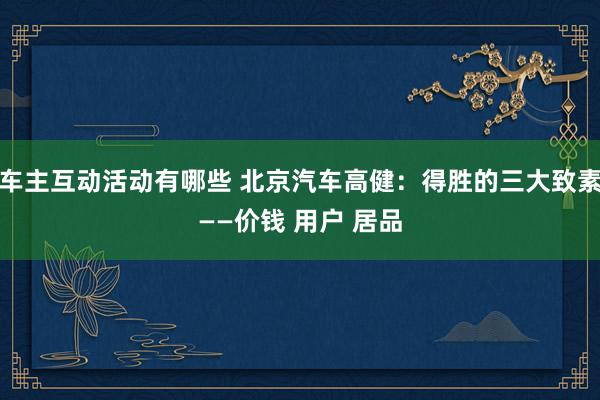 车主互动活动有哪些 北京汽车高健：得胜的三大致素——价钱 用户 居品