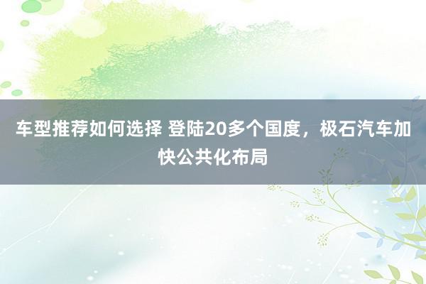 车型推荐如何选择 登陆20多个国度，极石汽车加快公共化布局