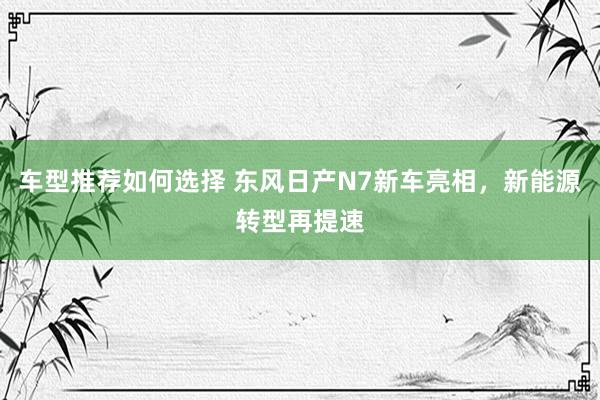 车型推荐如何选择 东风日产N7新车亮相，新能源转型再提速