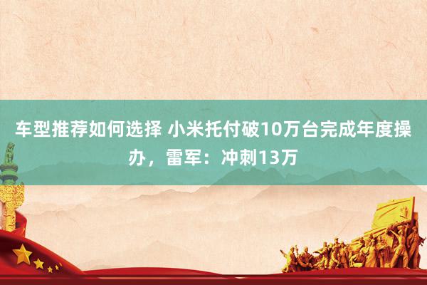 车型推荐如何选择 小米托付破10万台完成年度操办，雷军：冲刺13万