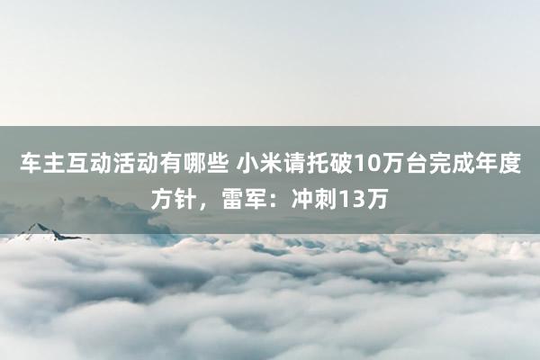 车主互动活动有哪些 小米请托破10万台完成年度方针，雷军：冲刺13万