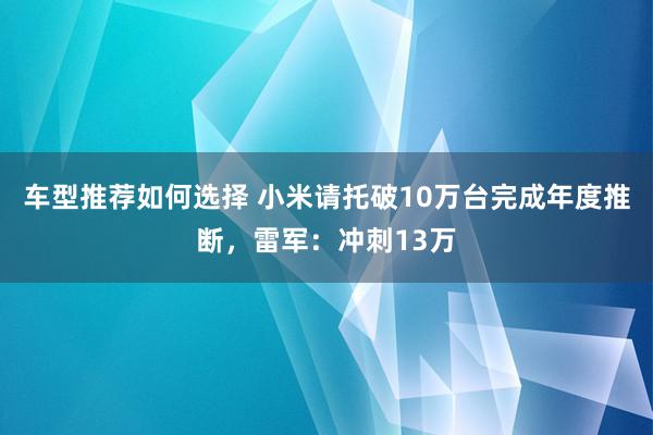 车型推荐如何选择 小米请托破10万台完成年度推断，雷军：冲刺13万