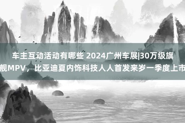 车主互动活动有哪些 2024广州车展|30万级旗舰MPV，比亚迪夏内饰科技人人首发来岁一季度上市