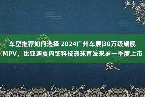 车型推荐如何选择 2024广州车展|30万级旗舰MPV，比亚迪夏内饰科技寰球首发来岁一季度上市