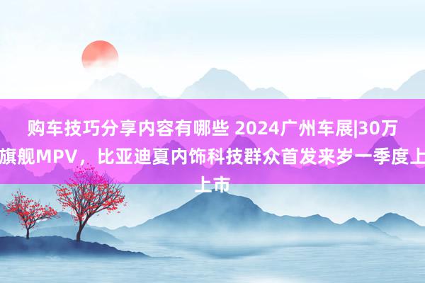 购车技巧分享内容有哪些 2024广州车展|30万级旗舰MPV，比亚迪夏内饰科技群众首发来岁一季度上市