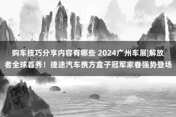 购车技巧分享内容有哪些 2024广州车展|解放者全球首秀！捷途汽车携方盒子冠军家眷强势登场