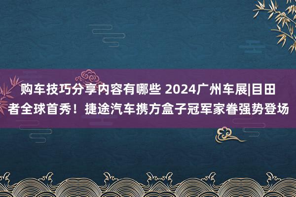 购车技巧分享内容有哪些 2024广州车展|目田者全球首秀！捷途汽车携方盒子冠军家眷强势登场