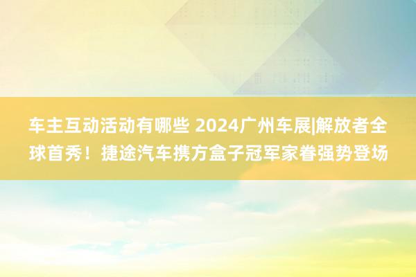 车主互动活动有哪些 2024广州车展|解放者全球首秀！捷途汽车携方盒子冠军家眷强势登场