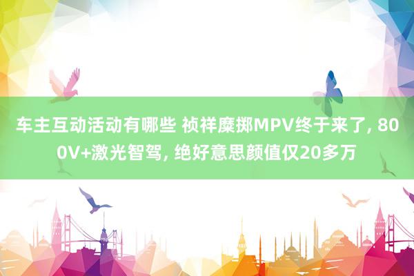 车主互动活动有哪些 祯祥糜掷MPV终于来了, 800V+激光智驾, 绝好意思颜值仅20多万