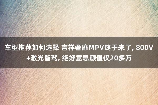 车型推荐如何选择 吉祥奢靡MPV终于来了, 800V+激光智驾, 绝好意思颜值仅20多万