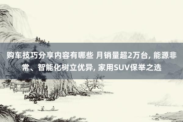 购车技巧分享内容有哪些 月销量超2万台, 能源非常、智能化树立优异, 家用SUV保举之选